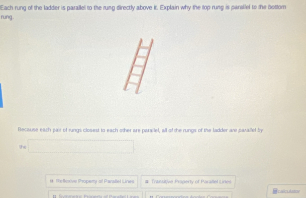 Each rung of the ladder is parallel to the rung directly above it. Explain why the top rung is parallel to the bottom
rung.
y 
Because each pair of rungs closest to each other are parallel, all of the rungs of the ladder are parallel by
the □
Reflexive Property of Parallel Lines # Transitive Property of Parallel Lines
Symmetric Pronery of Parallel L Icalculator