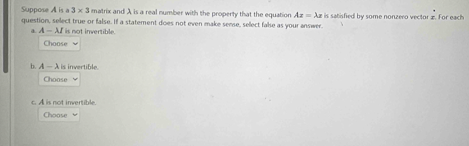 Suppose A is a 3* 3 matrix and λ is a real number with the property that the equation Ax=lambda x is satisfied by some nonzero vector x. For each
question, select true or false. If a statement does not even make sense, select false as your answer.
a. A — λI is not invertible.
Choose
b. A- λis invertible.
Choose
c. A is not invertible.
Choose