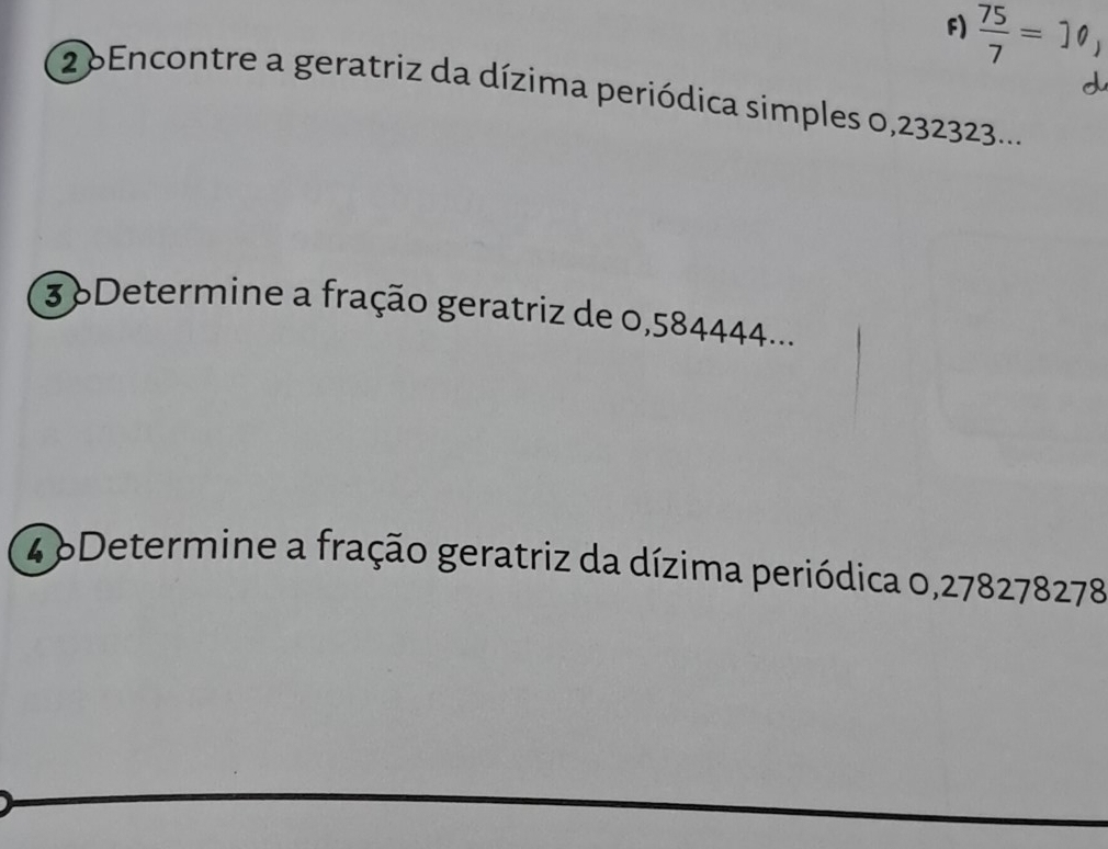  75/7 =10
2 6Encontre a geratriz da dízima periódica simples 0,232323.... 
3 6Determine a fração geratriz de 0,584444... 
4 6Determine a fração geratriz da dízima periódica 0,278278278