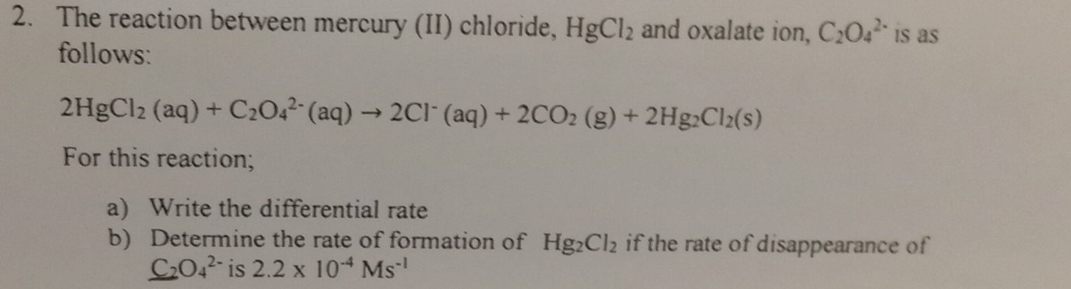 The reaction between mercury (II) chloride, HgCl_2 and oxalate ion, C_2O_4^((2-) is as 
follows:
2HgCl_2)(aq)+C_2O_4^((2-)(aq)to 2Cl^-)(aq)+2CO_2(g)+2Hg_2Cl_2(s)
For this reaction; 
a) Write the differential rate 
b) Determine the rate of formation of Hg_2Cl_2 if the rate of disappearance of
_ C_2O_4^((2-) is 2.2* 10^-4)Ms^(-1)