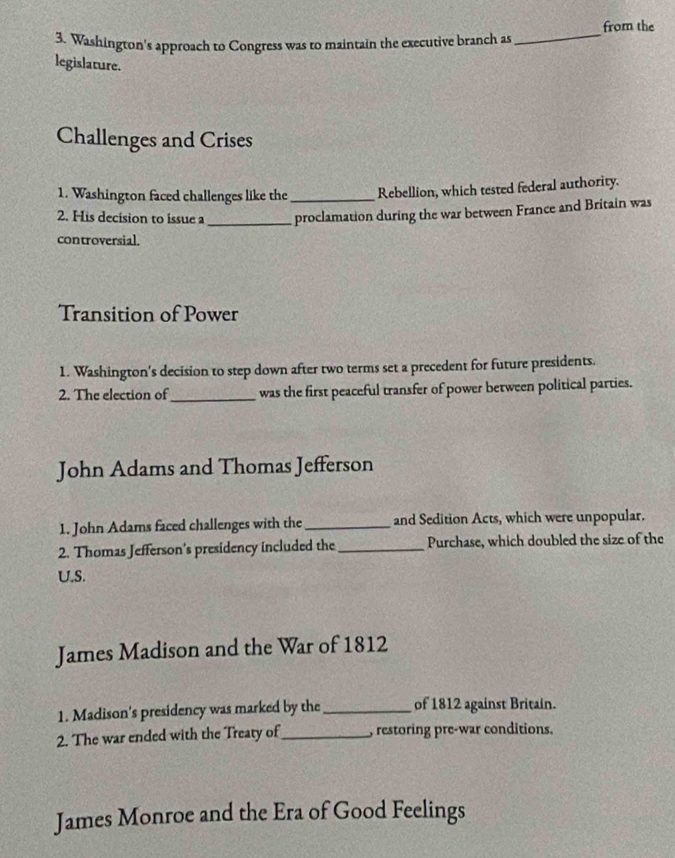 from the 
3. Washington's approach to Congress was to maintain the executive branch as 
_ 
legislature. 
Challenges and Crises 
1. Washington faced challenges like the_ 
Rebellion, which tested federal authority. 
2. His decision to issue a_ 
proclamation during the war between France and Britain was 
controversial. 
Transition of Power 
1. Washington's decision to step down after two terms set a precedent for future presidents. 
2. The election of_ was the first peaceful transfer of power between political parties. 
John Adams and Thomas Jefferson 
1. John Adams faced challenges with the_ and Sedition Acts, which were unpopular. 
2. Thomas Jefferson's presidency included the _Purchase, which doubled the size of the 
U.S. 
James Madison and the War of 1812 
1. Madison's presidency was marked by the_ 
of 1812 against Britain. 
2. The war ended with the Treaty of_ , restoring pre-war conditions. 
James Monroe and the Era of Good Feelings