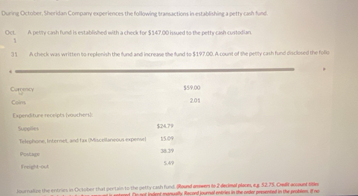 During October, Sheridan Company experiences the following transactions in establishing a petty cash fund. 
Oct. A petty cash fund is established with a check for $147,00 issued to the petty cash custodian. 
J 
31 A check was written to replenish the fund and increase the fund to $197.00. A count of the petty cash fund disclosed the follo 
4 
Currency $59.00
Coims 2.01
Expenditure receipts (vouchers): 
Supplies $24.79
Telephone, Internet, and fax (Miscellaneous expense) 15.09
Postage 38.39
Freight-out 5.49
Journalize the entries in October that pertain to the petty cash fund. (Round enswers to 2 decimal places, e.g. 52.75. Credit account titles 
ntered. On not indent manually. Record journal entries in the order presented in the problem. If no