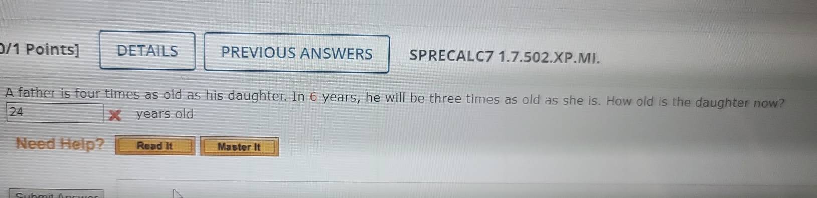 DETAILS PREVIOUS ANSWERS SPRECALC7 1.7.502.XP.MI. 
A father is four times as old as his daughter. In 6 years, he will be three times as old as she is. How old is the daughter now?
24
years old 
Need Help? Read it Master It