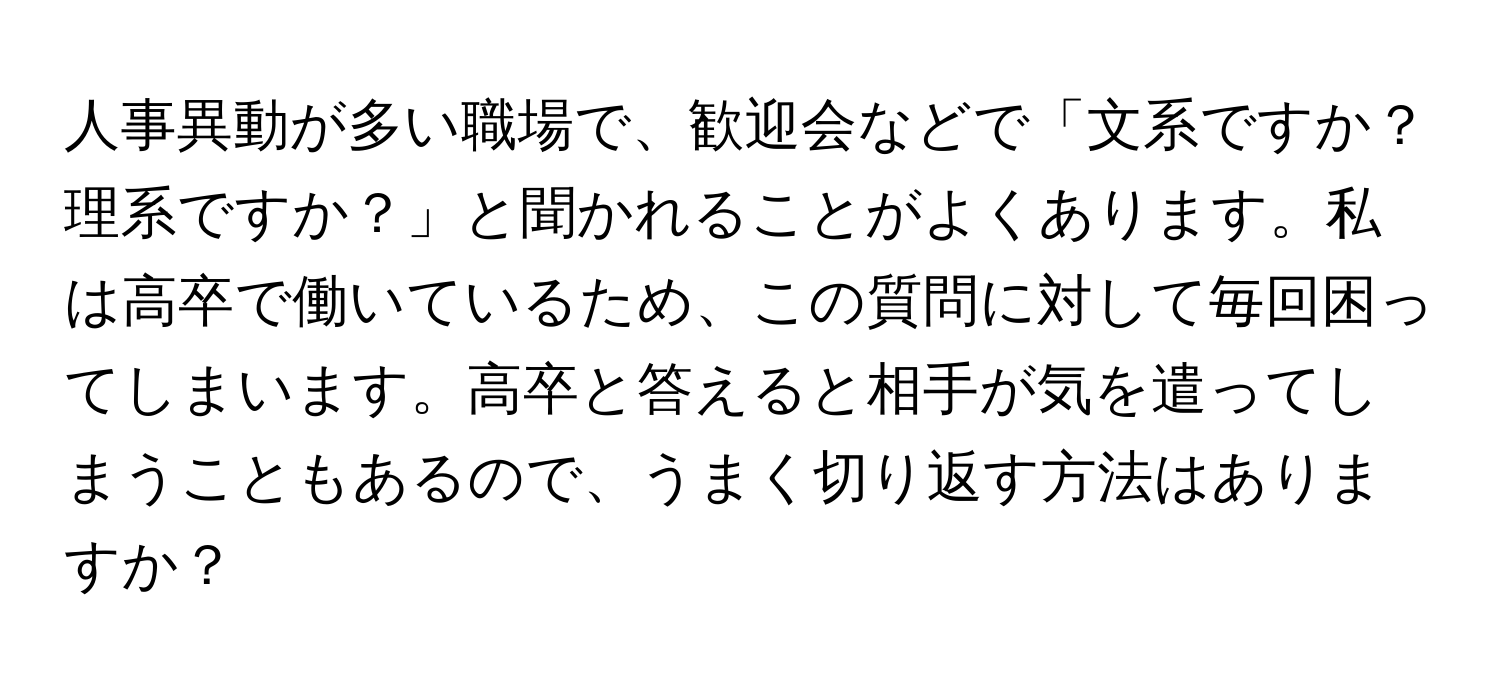 人事異動が多い職場で、歓迎会などで「文系ですか？理系ですか？」と聞かれることがよくあります。私は高卒で働いているため、この質問に対して毎回困ってしまいます。高卒と答えると相手が気を遣ってしまうこともあるので、うまく切り返す方法はありますか？