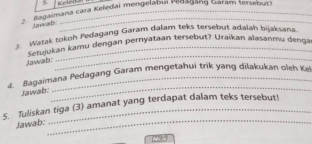 Keledan 
2. Bagaimana cara Keledai mengelabui Pedagang Garam tersebut? 
Jawab: 
_ 
3. Watak tokoh Pedagang Garam dalam teks tersebut adalah bijaksana. 
Setujukan kamu dengan pernyataan tersebut? Uraikan alasanmu dengar 
Jawab: 
_ 
_ 
4. Bagaimana Pedagang Garam mengetahui trik yang dilakukan oleh Kel 
Jawab: 
_ 
5. Tuliskan tiga (3) amanat yang terdapat dalam teks tersebut! 
Jawab: 
Nilai