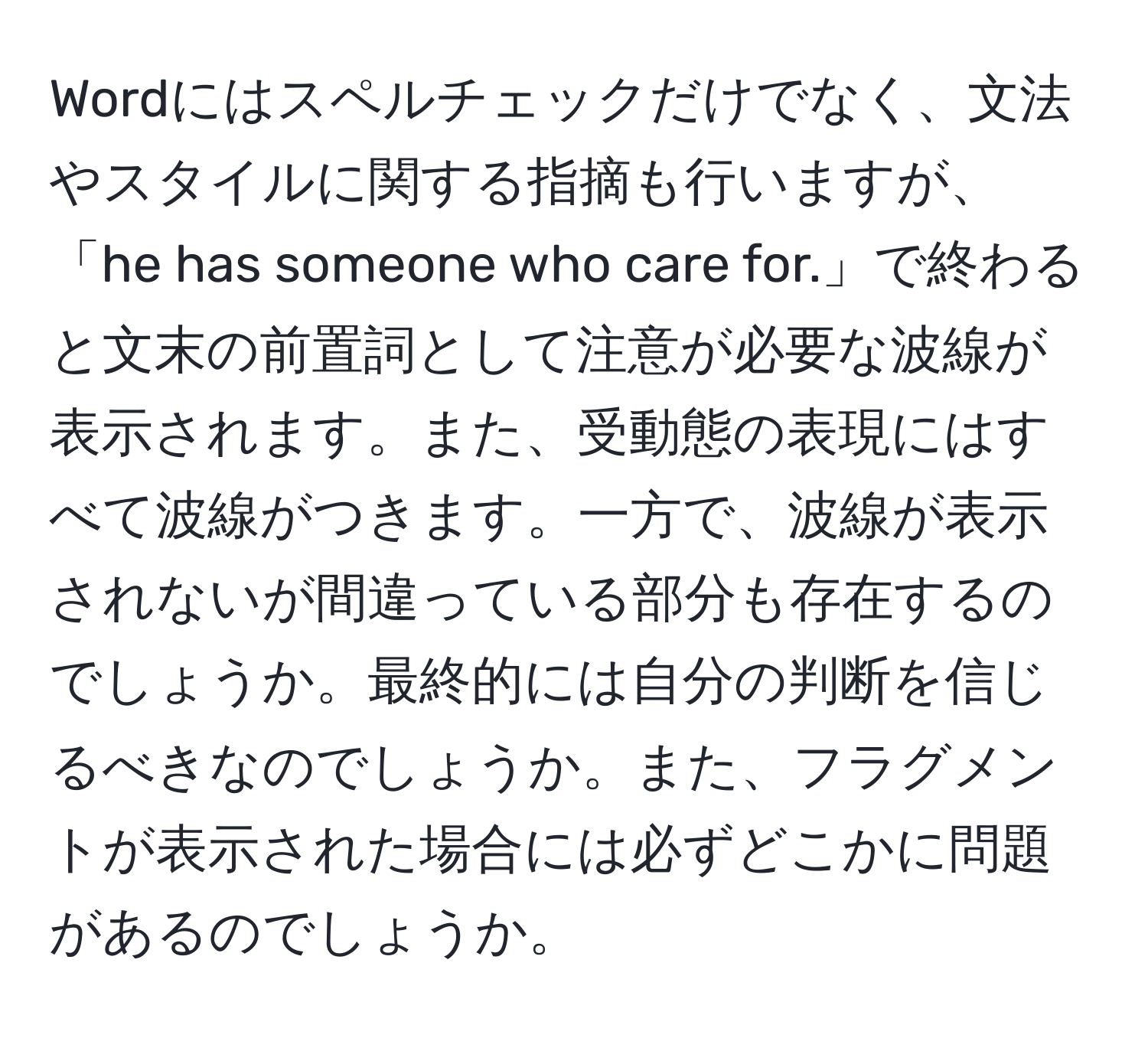 Wordにはスペルチェックだけでなく、文法やスタイルに関する指摘も行いますが、「he has someone who care for.」で終わると文末の前置詞として注意が必要な波線が表示されます。また、受動態の表現にはすべて波線がつきます。一方で、波線が表示されないが間違っている部分も存在するのでしょうか。最終的には自分の判断を信じるべきなのでしょうか。また、フラグメントが表示された場合には必ずどこかに問題があるのでしょうか。