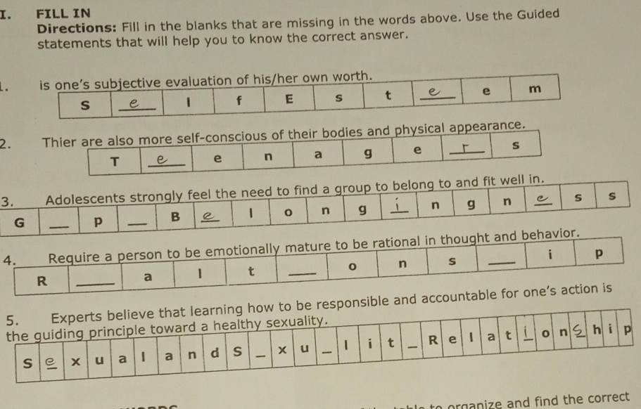 FILL IN 
Directions: Fill in the blanks that are missing in the words above. Use the Guided 
statements that will help you to know the correct answer. 
2. Thier are also more self-conscious of their bodies and physical appearance. 
s 
T 
_ 
e n a g e_ 
sponsi 
organize and find the correct