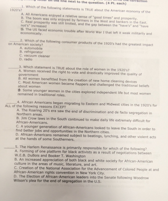stter on the line next to the question. (4 Pt. each) he correction
_1. Which of the following statements is TRUE about the American economy of the
1920's?
A. All Americans enjoyed a relative sense of "good times” and prosperity.
B. The boom was only enjoyed by farmers in the West and bankers in the East.
C. Real prosperity was still limited, and the gap between the "have's” and "have
not's" increased
5 The US faced economic trouble after World War I that left it weak militarily and
economically.
_2. Which of the following consumer products of the 1920's had the greatest impact
on American society?
A. automobile
B. refrigerator
C. vacuum cleaner
D. radio
_3. Which statement is TRUE about the role of women in the 1920's?
A. Women received the right to vote and drastically improved the quality of
government
B. All women benefitted from the creation of new home cleaning devices
C. Most American women became flappers and challenged the traditional beliefs
about women. Some younger women in the cities explored independent life but most women
remained in traditional roles.
_4. African Americans began migrating to Eastern and Midwest cities in the 1920's for
ALL of the following reasons EXCEPT
A. The Roaring 20's era saw the end of discrimination and de facto segregation in
Northern areas.
B. Jim Crow laws in the South continued to make daily life extremely difficult for
African-Americans.
C. A younger generation of African-Americans looked to leave the South in order to
find better jobs and opportunities in the Northern cities.
D. African-Americans remained subject to beatings, lynching, and other violent acts
at the hands of some Southerners.
_5. The Harlem Renaissance is primarily responsible for which of the following?
A. Forming of one platform for black activists as a result of negotiations between
W.E.B. DuBois and Booker T. Washington
B. An increased appreciation of both black and white society for African-American
culture in the areas of music, literature, and art.
C. Creation of the National Association for the Advancement of Colored People at and
African-American rights convention in New York City.
D. The Election of African-American leaders into the Senate following Woodrow
Wilson's plea for the end of segregation in the U.S.