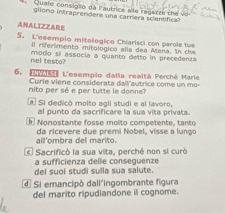 Quale consiglio dà l'autrice alle ragazze che vo-
gliono intraprendere una carriera scientifica?
ANALIZZARE
5. L'esempio mitologico Chiarisci con parole tue
il riferimento mitologico alla dea Atena. In che
modo si associa a quanto detto in precedenza
nel testo?
6. INASI L'esempio dalla realtà Perché Marie
Curíe viene considerata dall’autrice come un mo-
nito per sé e per tutte le donne?
a Si dedicò molto agli studi e al lavoro,
al punto da sacrificare la sua vita privata.
Nonostante fosse molto competente, tanto
da ricevere due premi Nobel, visse a lungo
all’ombra del marito.
c Sacrificò la sua vita, perché non si curò
a sufficienza delle conseguenze
dei suoi studi sulla sua salute.
Si emancipò dall'ingombrante figura
del marito ripudiandone il cognome.