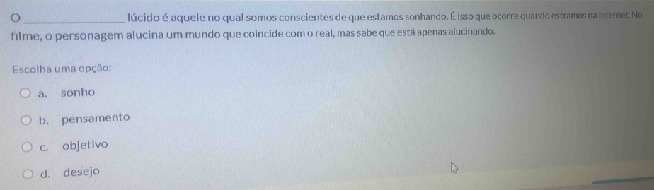 lúcido é aquele no qual somos conscientes de que estamos sonhando. É isso que ocorre quando estramos na internet. No
filme, o personagem alucina um mundo que coincide com o real, mas sabe que está apenas alucinando.
Escolha uma opção:
a. sonho
b. pensamento
c. objetivo
d. desejo