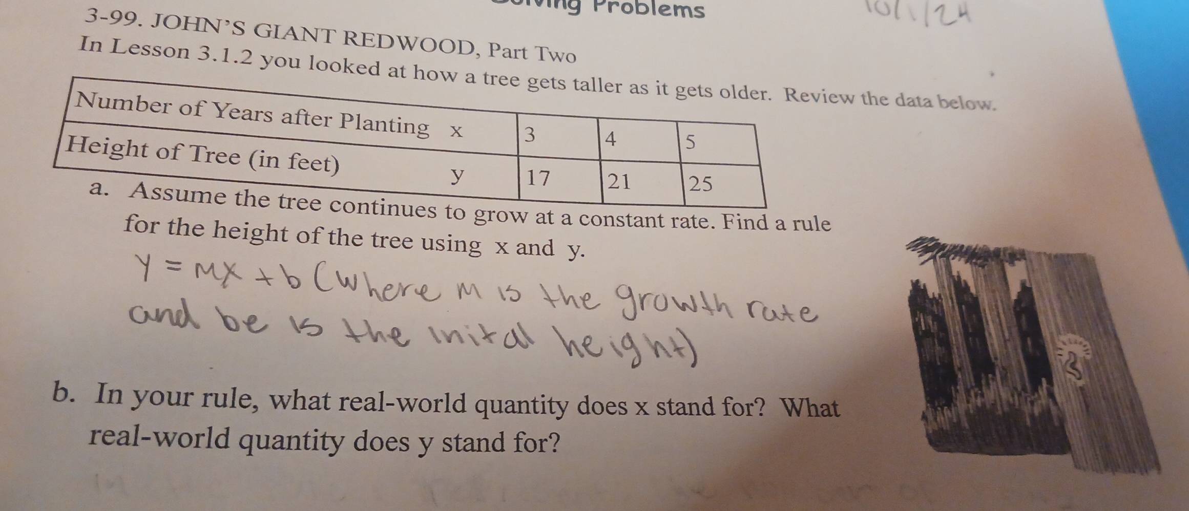 Jiving Problems 
3-99. JOHN’S GIANT REDWOOD, Part Two 
In Lesson 3.1.2 you lookew the data below 
grow at a constant rate. Find a rule 
for the height of the tree using x and y. 
a 
b. In your rule, what real-world quantity does x stand for? What 
real-world quantity does y stand for?