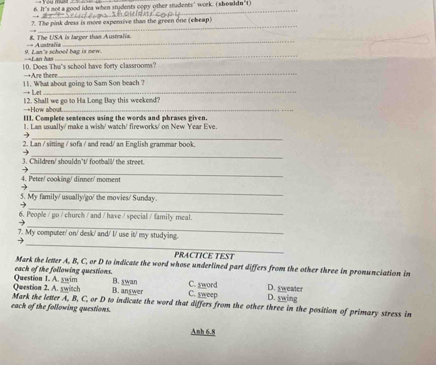 You must ..
6. It’s not a good idea when students copy other students’ work. (shouldn’t)
_
_
7. The pink dress is more expensive than the green one (cheap)
8. The USA is larger than Australia.
→ Australia
_
9. Lan's school bag is new.
→Lan has
_
_
10. Does Thu’s school have forty classrooms?
→Are there
_
11. What about going to Sam Son beach ?
→ Let
12. Shall we go to Ha Long Bay this weekend?
→How about_
III. Complete sentences using the words and phrases given.
1. Lan usually/ make a wish/ watch/ fireworks/ on New Year Eve.
_
2. Lan / sitting / sofa / and read/ an English grammar book.
_
3. Children/ shouldn’t/ football/ the street.
_→
4. Peter/ cooking/ dinner/ moment
_
5. My family/ usually/go/ the movies/ Sunday.
_
6. People / go / church / and / have / special / family meal.
_
7. My computer/ on/ desk/ and/ I/ use it/ my studying.
_
PRACTICE TEST
Mark the letter A, B, C, or D to indicate the word whose underlined part differs from the other three in pronunciation in
each of the following questions.
Question 1. A. swim B. swan C. sword D. sweater
Question 2. A. switch B. answer C. sweep D. swing
Mark the letter A, B, C, or D to indicate the word that differs from the other three in the position of primary stress in
each of the following questions.
Anh 6.8