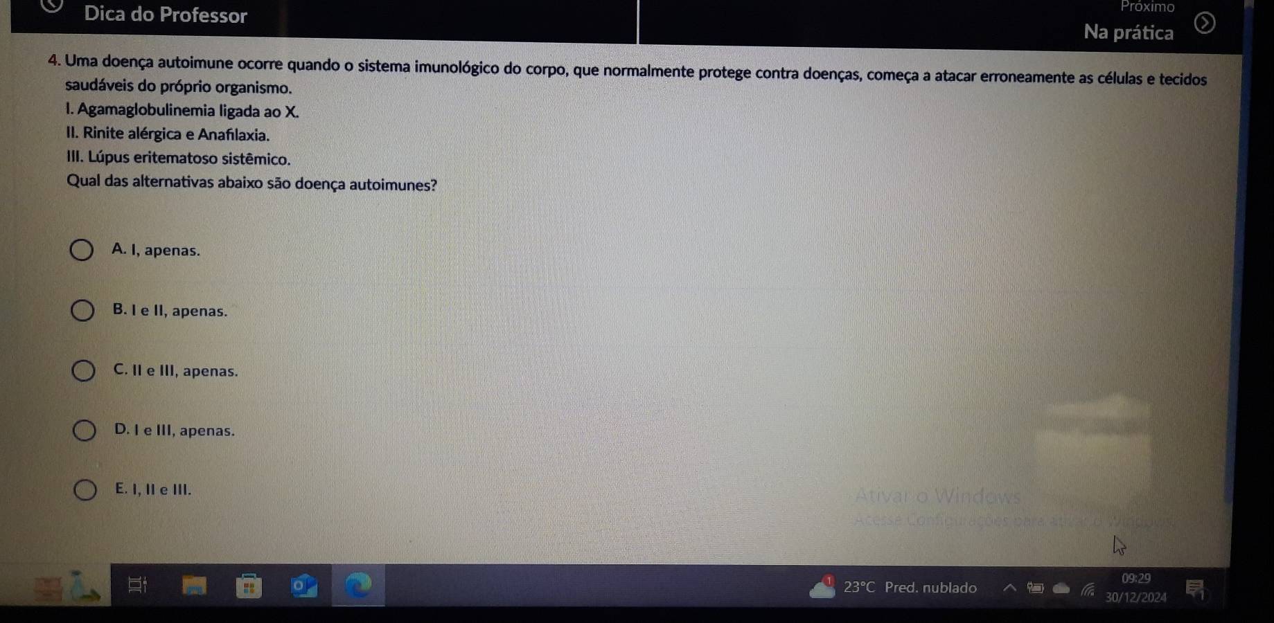 Próximo
Dica do Professor Na prática
4. Uma doença autoimune ocorre quando o sistema imunológico do corpo, que normalmente protege contra doenças, começa a atacar erroneamente as células e tecidos
saudáveis do próprio organismo.
I. Agamaglobulinemia ligada ao X.
II. Rinite alérgica e Anafılaxia.
III. Lúpus eritematoso sistêmico.
Qual das alternativas abaixo são doença autoimunes?
A. I, apenas.
B. I e II, apenas.
C. II e III, apenas.
D. I e III, apenas.
E. I, II e III.
09:29
30/12/2024