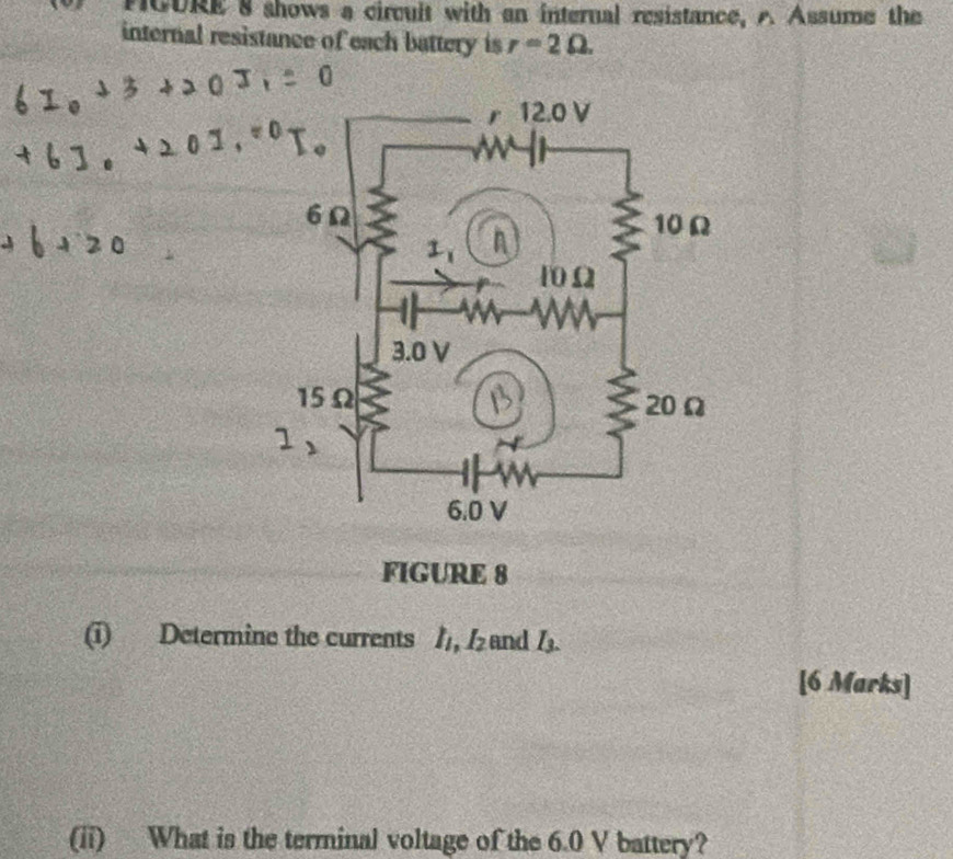 PCURE 8 shows a circuit with an internal resistance, A Assume the 
internal resistance of each battery is r=2Omega. 
FIGURE 8 
(i) Determine the currents 1, and lz I_3. 
[6 Marks] 
(ii) What is the terminal voltage of the 6.0 V battery?