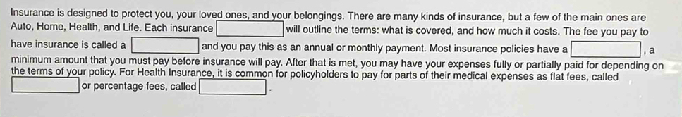 Insurance is designed to protect you, your loved ones, and your belongings. There are many kinds of insurance, but a few of the main ones are 
Auto, Home, Health, and Life. Each insurance ,... will outline the terms: what is covered, and how much it costs. The fee you pay to 
have insurance is called a □ and you pay this as an annual or monthly payment. Most insurance policies have a □ a 
minimum amount that you must pay before insurance will pay. After that is met, you may have your expenses fully or partially paid for depending on 
the terms of your policy. For Health Insurance, it is common for policyholders to pay for parts of their medical expenses as flat fees, called 
or percentage fees, called □ .