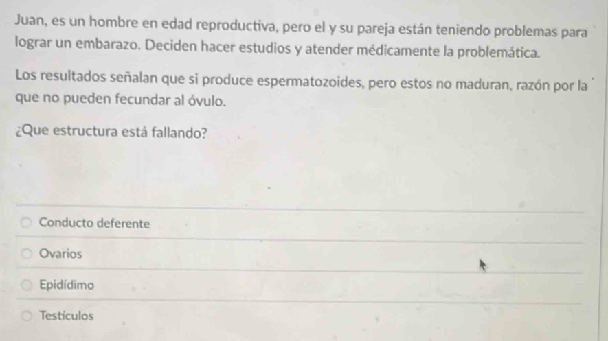 Juan, es un hombre en edad reproductiva, pero el y su pareja están teniendo problemas para
lograr un embarazo. Deciden hacer estudios y atender médicamente la problemática.
Los resultados señalan que si produce espermatozoides, pero estos no maduran, razón por la
que no pueden fecundar al óvulo.
¿Que estructura está fallando?
Conducto deferente
Ovarios
Epidídimo
Testículos