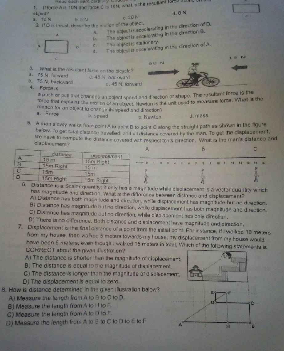 Read each item caretully. Cn o
1. If force A is 10N and force C is 10N, what is the resultant force acling t
object? d. 0 N
a. 10 N b. 5 N
c. 20 N
2. If D is thrust, describe the motion of the object.
a. The object is accelerating in the direction of D.
b. The object is accelerating in the direction B.
A
。 c. The object is stationary.
d. The object is accelerating in the direction of A.
c 15 N
60 N
3. What is the resultant force on the bicycle?
a. 75 N. forward c. 45 N. backward
b. 75 N. backward d. 45 N, forward
4. Force is
a push or pull that changes an object speed and direction or shape. The resultant force is the
force that explains the motion of an object. Newton is the unit used to measure force. What is the
reason for an object to change its speed and direction?
a. Force b. speed c. Newton d. mass
5. A man slowly walks from point A to point B to point C along the straight path as shown in the figure
below. To get total distance travelled; add all distance covered by the man. To get the displacement,
we have to compute the distance covered with respect to its direction. What is the man's distance and
displacement? B
A
C
t71 0 1 2 3 s . ' 10 1 12 13 14 15 16
e
s a Scalar quantity; it only has a magnitude while displacement is a vector quantity which
has magnitude and direction. What is the difference between distance and displacement?
A) Distance has both magnitude and direction, while displacement has magnitude but no direction.
B) Distance has magnitude but no direction, while displacement has both magnitude and direction.
C) Distance has magnitude but no direction, while displacement has only direction.
D) There is no difference. Both distance and displacement have magnitude and direction.
7. Displacement is the final distance of a point from the initial point. For instance, if I walked 10 meters
from my house, then walked 5 meters towards my house, my displacement from my house would
have been 5 meters, even though I walked 15 meters in total. Which of the following statements is
CORRECT about the given illustration?
A) The distance is shorter than the magnitude of displacement.
B) The distance is equal to the magnitude of displacement.
C) The distance is longer than the magnitude of displacement.
D) The displacement is equal to zero.
8. How is distance determined in the given illustration below?
A) Measure the length from A to B to C to D.
B) Measure the length from A to H to F.
C) Measure the length from A to D to F.
D) Measure the length from A to B to C to D to E to F