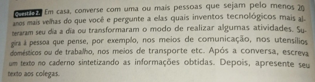 ovet2. Em casa, converse com uma ou mais pessoas que sejam pelo menos 20
anos mais velhas do que você e pergunte a elas quais inventos tecnológicos mais al- 
teraram seu dia a dia ou transformaram o modo de realizar algumas atividades. Su 
gira à pessoa que pense, por exemplo, nos meios de comunicação, nos utensílios 
domésticos ou de trabalho, nos meios de transporte etc. Após a conversa, escreva 
um texto no caderno sintetizando as informações obtidas. Depois, apresente seu 
texto aos colegas.