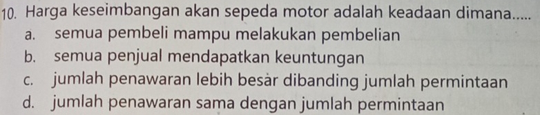 Harga keseimbangan akan sepeda motor adalah keadaan dimana.....
a. semua pembeli mampu melakukan pembelian
b. semua penjual mendapatkan keuntungan
c. jumlah penawaran lebih besàr dibanding jumlah permintaan
d. jumlah penawaran sama dengan jumlah permintaan