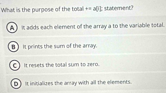 What is the purpose of the total +=a[i]; statement?
A It adds each element of the array a to the variable total.
B) It prints the sum of the array.
C It resets the total sum to zero.
D It initializes the array with all the elements.