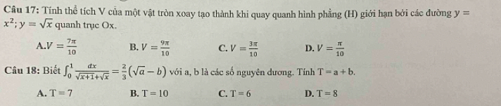 Tính thể tích V của một vật tròn xoay tạo thành khi quay quanh hình phẳng (H) giới hạn bởi các đường y=
x^2; y=sqrt(x) quanh trục Ox.
A. V= 7π /10  B. V= 9π /10  C. V= 3π /10  D. V= π /10 
Câu 18: Biết ∈t _0^(1frac dx)sqrt(x+1)+sqrt(x)= 2/3 (sqrt(a)-b) với a, b là các số nguyên dương. Tính T=a+b.
A. T=7 B. T=10 C. T=6 D. T=8