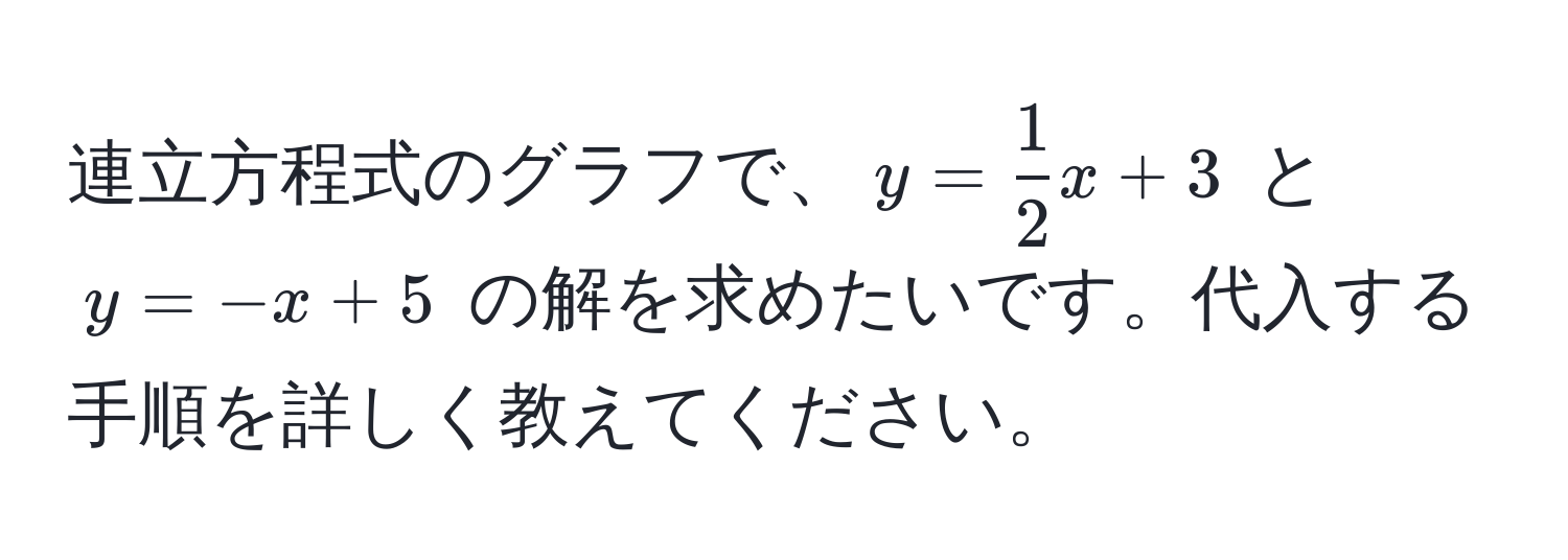 連立方程式のグラフで、$y =  1/2 x + 3$ と $y = -x + 5$ の解を求めたいです。代入する手順を詳しく教えてください。