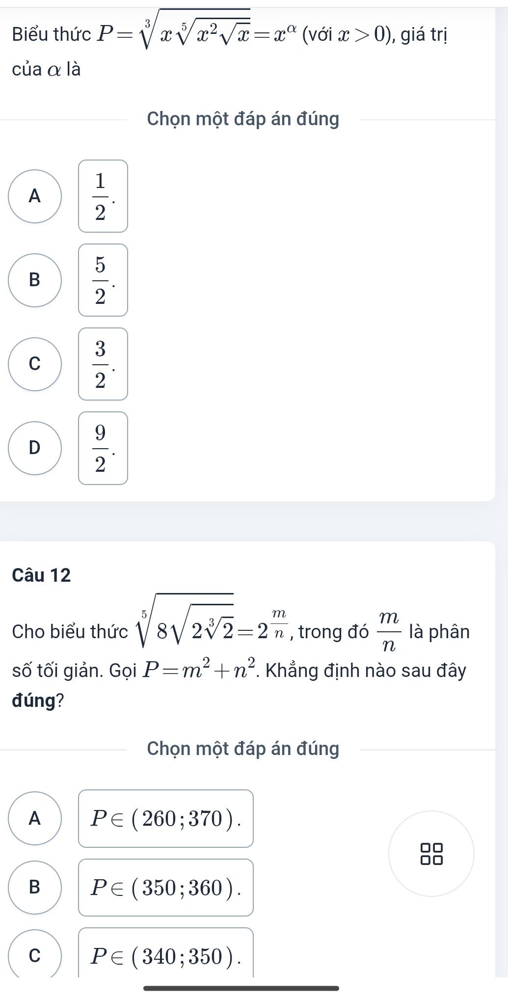 Biểu thức P=sqrt[3](xsqrt [5]x^2sqrt x)=x^(alpha) (với x>0) , giá trị
của α là
Chọn một đáp án đúng
A  1/2 .
B  5/2 .
C  3/2 .
D  9/2 . 
Câu 12
Cho biểu thức sqrt[5](8sqrt 2sqrt [3]2)=2^(frac m)n , trong đó  m/n  là phân
số tối giản. Gọi P=m^2+n^2. Khẳng định nào sau đây
đúng?
Chọn một đáp án đúng
A P∈ (260;370).
□□
B P∈ (350;360).
C P∈ (340;350).