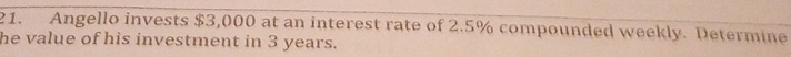 Angello invests $3,000 at an interest rate of 2.5% compounded weekly. Determine 
he value of his investment in 3 years.