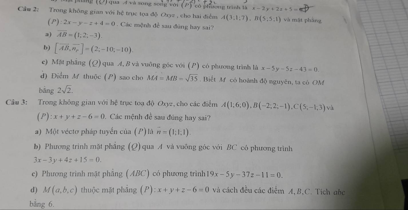 ll pháng (O) qua A và song song với (P) có phương trình là x-2y+2z+5=
Cầu 2: Trong không gian với hệ trục tọa độ Oxyz , cho hai điểm A(3;1;7), B(5;5;1) và mặt phẳng
(P) : 2x-y-z+4=0. Các mệnh đề sau đúng hay sai?
a) overline AB=(1;2;-3).
b) [vector AB,vector n_p]=(2;-10;-10).
c) Mặt phẳng (Q) qua A, B và vuông góc với (P) có phương trình là x-5y-5z-43=0. 
d) Điểm M thuộc (P) sao cho MA=MB=sqrt(35). Biết M có hoành độ nguyên, ta có OM
bằng 2sqrt(2). 
Câu 3: Trong không gian với hệ trục toạ độ Oxyz, cho các điểm A(1;6;0), B(-2;2;-1), C(5;-1;3) và
(P): x+y+z-6=0. Các mệnh đề sau đúng hay sai?
a) Một véctơ pháp tuyến của (P)là vector n=(1;1;1).
b) Phương trình mặt phẳng g (Q) qua A và vuông góc với BC có phương trình
3x-3y+4z+15=0.
c) Phương trình mặt phẳng (ABC) có phương trình 19x-5y-37z-11=0.
d) M(a,b,c) thuộc mặt phẳng (P): x+y+z-6=0 và cách đều các điểm A, B,C. Tích abc
bằng 6.