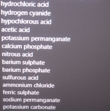 hydrochloric acid 
hydrogen cyanide 
hypochlorous acid 
acetic acid 
potassium permanganate 
calcium phosphate 
nitrous acid 
barium sulphate 
barium phosphate 
sulfurous acid 
ammonium chloride 
ferric sulphate 
sodium permanganate 
potassium carbonate