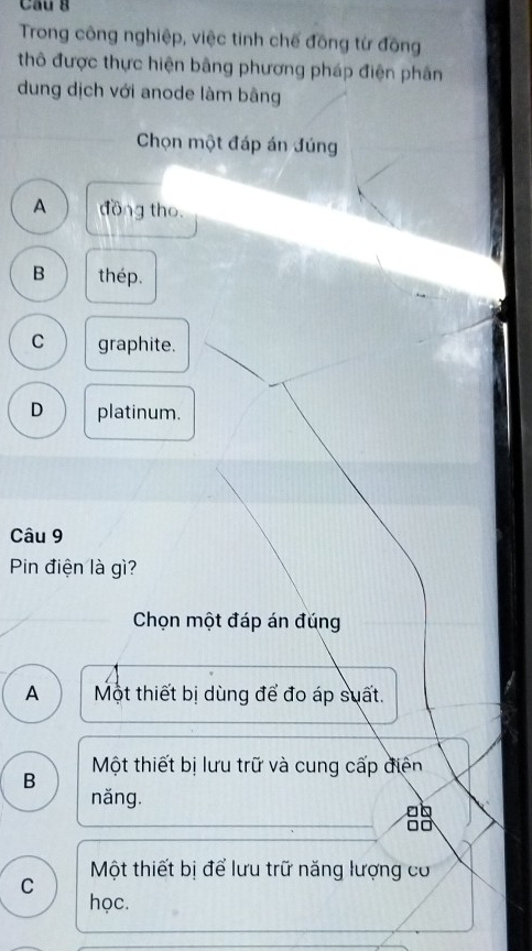 Cầu g
Trong công nghiệp, việc tinh chế đồng từ đông
thô được thực hiện bằng phương pháp điện phân
dung dịch với anode làm bằng
Chọn một đáp án đúng
A đồng tho
B thép.
C graphite.
D platinum.
Câu 9
Pin điện là gì?
Chọn một đáp án đúng
A Một thiết bị dùng để đo áp suất.
Một thiết bị lưu trữ và cung cấp điện
B
năng.
8
Một thiết bị để lưu trữ năng lượng cơ
C
học.