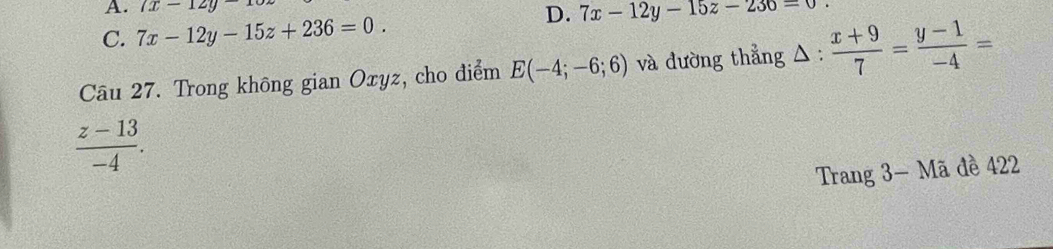 7x-12y-1
D.
C. 7x-12y-15z+236=0. 7x-12y-15z-236=0
Câu 27. Trong không gian Oxyz, cho điểm E(-4;-6;6) và đường thẳng △ :  (x+9)/7 = (y-1)/-4 =
 (z-13)/-4 . 
Trang 3 - Mã đề 422