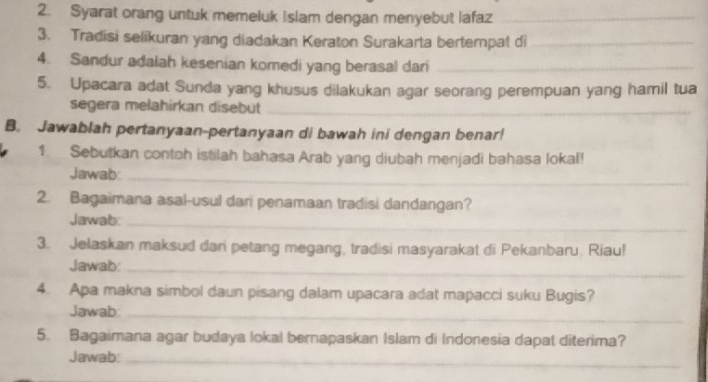 Syarat orang untuk memeluk Islam dengan menyebut lafaz_ 
3. Tradisi selikuran yang diadakan Keraton Surakarta bertempat di_ 
4. Sandur adalah kesenian komedi yang berasal dari_ 
5. Upacara adat Sunda yang khusus dilakukan agar seorang perempuan yang hamil tua 
segera melahirkan disebut_ 
B. Jawablah pertanyaan-pertanyaan di bawah ini dengan benar! 
1. Sebutkan contoh istilah bahasa Arab yang diubah menjadi bahasa lokal! 
Jawab_ 
2. Bagaimana asal-usul dari penamaan tradisi dandangan? 
Jawab:_ 
3. Jelaskan maksud dari petang megang, tradisi masyarakat di Pekanbaru, Riau! 
Jawab:_ 
4. Apa makna simbol daun pisang dalam upacara adat mapacci suku Bugis? 
Jawab:_ 
5. Bagaimana agar budaya lokal bernapaskan Islam di Indonesia dapat diterima? 
Jawab:_