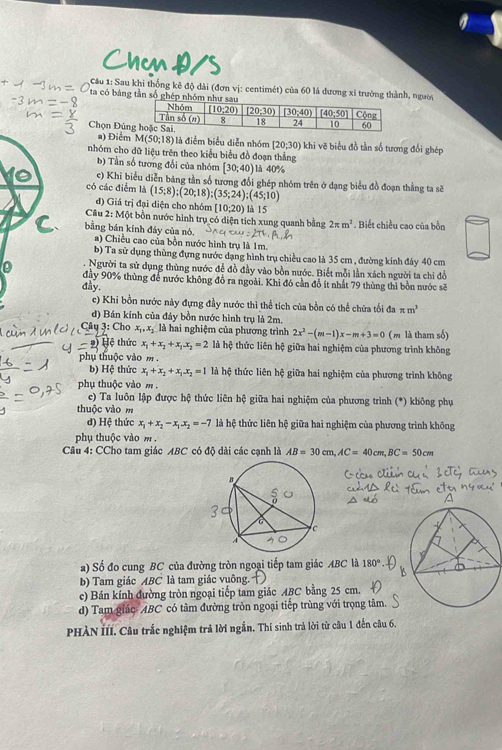 Chcn Đ/s
Câu 1: Sau khi thống kê độ dài (đơn vị: centimét) của 60 lá dương xỉ trưởng thành, người
ta có bảng tần số ghép nhó
Chọn Đún
a) Điểm M(50;18) là điểm biểu diễn nhóm [20;30) khi vẽ biểu đồ tần số tương đối ghép
nhóm cho dữ liệu trên theo kiểu biểu đồ đoạn thẳng
b) Tần số tương đối của nhóm [30;40) là 40%
c) Khi biểu diễn bảng tần số tương đổi ghép nhóm trên ở dạng biểu đồ đoạn thẳng ta sẽ
có các điểm 10 (15;8);(20;18);(35;24);(45;10)
d) Giá trị đại diện cho nhóm [10;20) là 15
Câu 2: Một bồn nước hình trụ có diện tích xung quanh bằng 2π m^2. Biết chiều cao của bồn
bằng bán kính đáy của nó.
a) Chiều cao của bồn nước hình trụ là 1m.
b) Ta sử dụng thùng đựng nước dạng hình trụ chiều cao là 35 cm , đường kính đáy 40 cm
Người ta sử dụng thùng nước để đồ đầy vào bồn nước. Biết mỗi lần xách người ta chi đồ
đầy 90% thùng để nước không đồ ra ngoài. Khi đó cần đồ ít nhất 79 thùng thì bồn nước sẽ
đầy.
c) Khi bồn nước này đựng đầy nước thì thể tích của bồn có thể chứa tối đa π m^3
d) Bán kính của đáy bồn nước hình trụ là 2m.
Câu 3: Cho x_1,x_2 là hai nghiệm của phương trình 2x^2-(m-1)x-m+3=0 (m là tham số)
Hệ thức x_1+x_2+x_1.x_2=2 là hệ thức liên hệ giữa hai nghiệm của phương trình không
phụ thuộc vào m .
b) Hệ thức x_1+x_2+x_1.x_2=1 à hệ thức liên hệ giữa hai nghiệm của phương trình không
phụ thuộc vào m .
c) Ta luôn lập được hệ thức liên hệ giữa hai nghiệm của phương trình (*) không phụ
thuộc vào m
d) Hệ thức x_1+x_2-x_1.x_2=-7 là hệ thức liên hệ giữa hai nghiệm của phương trình không
phụ thuộc vào m .
Câu 4: CCho tam giác ABC có độ dài các cạnh là AB=30cm,AC=40cm,BC=50cm
a) Số đo cung BC của đường tròn ngoại tiếp tam giác ABC là 180°
b) Tam giác ABC là tam giác vuông.
c) Bán kính đường tròn ngoại tiếp tam giác ABC bằng 25 cm.
d) Tam giác- ABC có tâm đường tròn ngoại tiếp trùng với trọng tâm.
PHÀN III. Câu trắc nghiệm trả lời ngắn. Thí sinh trả lời từ câu 1 đến câu 6.