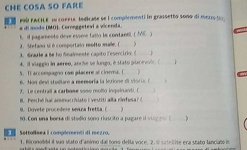 che COSA sO fare 
PIO FACILE IN coPeia Indicate se l complementi in grassetto sono di mezz 
o di modo (MO). Correggetevi a vicenda. 
t. Il pagamento deve essere fatto in contanti. ( ME ) 
2. Stefano si é comportato molto male. ( ) 
3. Grazle a te ho finalmente capito l’esercizio. (  
4. ll viaggio in aereo, anche se lungo, è stato piacevole. ( 
5. tI accompagno con piacere al cinema. ( ) 
6. Non devi studiare a memoria la lezione di storia. ( 
7 Le centrali a carbone sono molto inquinanti. (  
B. Perché hai ammucchiato i vestiti alla rinfusa? ( 
9. Dovete procedere senza fretta. ( ) 
10. Con una borsa di studio sono riuscito a pagare il viaggio ( ) 
a Sottolinea i complementi di mezzo. 
1. Riconobbi il suo stato d'animo dal tono della voce. 2. Ii sateilite era stato lanciato in