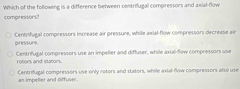 Which of the following is a difference between centrifugal compressors and axial-flow
compressors?
Centrifugal compressors increase air pressure, while axial-flow compressors decrease air
pressure.
Centrifugal compressors use an impeller and diffuser, while axial-flow compressors use
rotors and stators.
Centrifugal compressors use only rotors and stators, while axial-flow compressors also use
an impeller and diffuser.