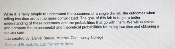 While it is fairly simple to understand the outcomes of a single die roll, the outcomes when 
rolling two dice are a little more complicated. The goal of this lab is to get a better 
understanding of these outcomes and the probabilities that go with them. We will examine 
and compare the experimental and theoretical probabilities for rolling two dice and obtaining a 
certain sum. 
Lab created by: Daniel Breuer, Mitchell Community College 
Dice and Probability Lab for rubric.docx