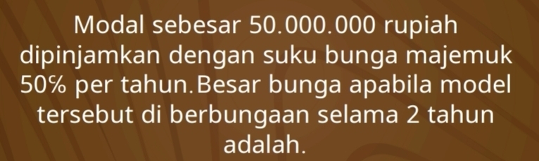 Modal sebesar 50.000.000 rupiah 
dipinjamkan dengan suku bunga majemuk
50% per tahun.Besar bunga apabila model 
tersebut di berbungaan selama 2 tahun 
adalah.