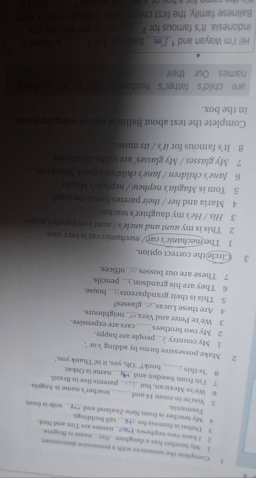 Complete the sentences with a possessive determiner. 
1 My brother has a daughter. name is Brigitte. 
2 I have two nephews. names are Tim and Ned. 
3 Dubai is famous for _tall buildings. 
4 My teacher is from New Zealand and_ wife is from 
Tasmania. 
5 You're in room 14 and teacher's name is Angela. 
6 We’re Mexican, but _parents live in Brazil. 
7 I'm from Sweden and_ name is Oskar. 
8 ‘Is this _book?’ ‘Oh, yes, it is! Thank you.’ 
2 Make possessive forms by adding 's or ’. 
1 My country_ people are happy. 
2 My two brothers_ cars are expensive. 
3 We’re Peter and Vera_ neighbours. 
4 Are these Lucas_ glasses? 
5 This is their grandparents house. 
6 They are his grandson_ pencils. 
7 These are our bosses_ offices. 
3 Circle the correct option. 
1 The mechanic’s car/ mechanics car is very nice. 
2 This is my aunt and uncle’s / aunt’s and uncle's bouse. 
3 His / He’s my daughter’s teacher. 
4 Maria and her / their parents live in Portugal. 
5 Tom is Magda’s nephew / nephew's Magda. 
6 Jane’s children / Jane’s children's speak Mandarin. 
7 My glasses / My glasses’ are in the classroom 
8 It’s famous for it's / its music 
Complete the text about Balinese names using the words 
in the box. 
are child's father's husband t 
names Our their 
Hi! I'm Wayan and 1 _Baline 
Indonesia. It's famous for ³ 
Balinese family, the first chil