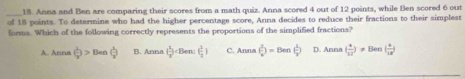 Anna and Ben are comparing their scores from a math quiz. Anna scored 4 out of 12 points, while Ben scored 6 out
of 18 points. To determine who had the higher percentage score, Anna decides to reduce their fractions to their simplest
forms. Which of the following correctly represents the proportions of the simplified fractions?
A. Arna ( 1/x )>Ben( 1/x ) B. Anna ( 1/2 ) C. Anna ( 1/x endpmatrix =Den( 1/2 ) D. Anna( 4/12 )!= Ben( 4/12 )