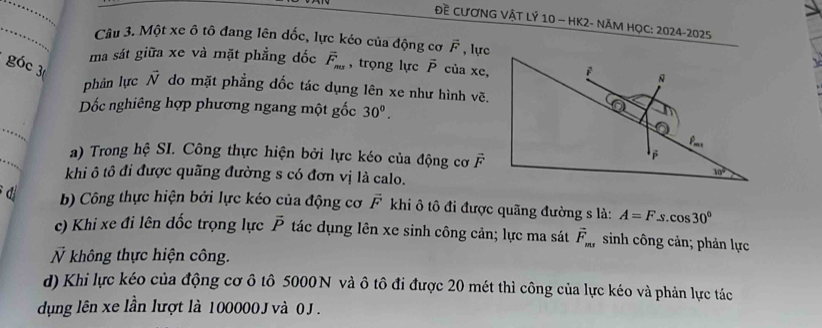 Đề CƯƠNG VậT LÝ 10 - HK2- NĂM HỌC: 2024-2025
_Câu 3. Một xe ô tô đang lên dốc, lực kéo của động cơ vector F , lực
ma sát giữa xe và mặt phẳng đốc overline F_max , trọng lực overline P của xe,
góc 3
phản lực vector N do mặt phẳng dốc tác dụng lên xe như hình vẽ.
Dốc nghiêng hợp phương ngang một gốc 30^0.
_
_
a) Trong hệ SI. Công thực hiện bởi lực kéo của động cơ overline F
khi ô tô đi được quãng đường s có đơn vị là calo.
d b) Công thực hiện bởi lực kéo của động cơ vector F khi ô tô đi được quãng đường s là: A=F S cos 30°
c) Khi xe đi lên đốc trọng lực vector P tác dụng lên xe sinh công cản; lực ma sát vector F_ms sinh công cản; phản lực
N không thực hiện công.
d) Khi lực kéo của động cơ ô tô 5000N và ô tô đi được 20 mét thì công của lực kéo và phản lực tác
dụng lên xe lần lượt là 100000J và 0 J .