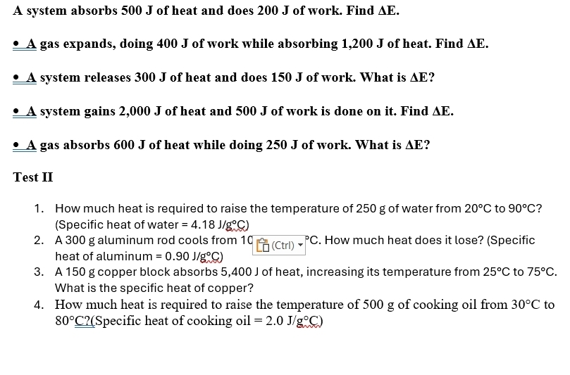 A system absorbs 500 J of heat and does 200 J of work. Find △ E. 
• A gas expands, doing 400 J of work while absorbing 1,200 J of heat. Find △ E. 
• A system releases 300 J of heat and does 150 J of work. What is △ E
• A system gains 2,000 J of heat and 500 J of work is done on it. Find △ E. 
• A gas absorbs 600 J of heat while doing 250 J of work. What is △ E
Test II 
1. How much heat is required to raise the temperature of 250 g of water from 20°C to 90°C ? 
(Specific heat of water =4.18J/g°C)
2. A 300 g aluminum rod cools from 10 (Ctrl) .^circ C. How much heat does it lose? (Specific 
heat of aluminum =0.90J/g°C)
3. A 150 g copper block absorbs 5,400 J of heat, increasing its temperature from 25°C to 75°C. 
What is the specific heat of copper? 
4. How much heat is required to raise the temperature of 500 g of cooking oil from 30°C to
80°_ C? (Specific heat of cooking oi =2.0J/g°C)
1