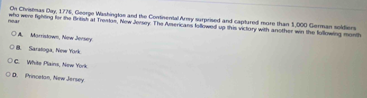 On Christmas Day, 1776, George Washington and the Continental Army surprised and captured more than 1,000 German soldiers
near
who were fighting for the British at Trenton, New Jersey. The Americans followed up this victory with another win the following month
A. Morristown, New Jersey.
B. Saratoga, New York
C. White Plains, New York.
D. Princeton, New Jersey.