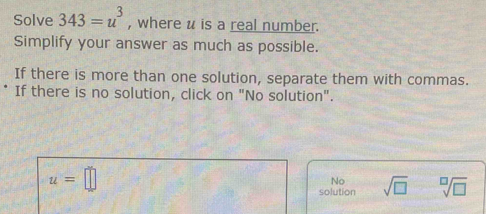 Solve 343=u^3 , where u is a real number.
Simplify your answer as much as possible.
If there is more than one solution, separate them with commas.
If there is no solution, click on "No solution".
u=□
No
solution sqrt(□ ) sqrt[□](□ )