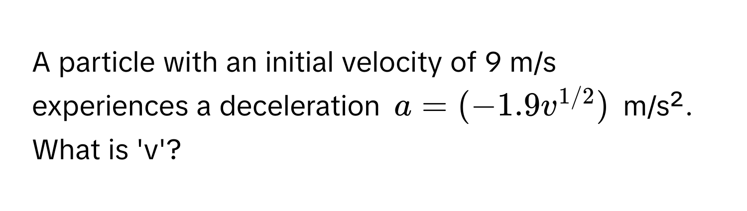 A particle with an initial velocity of 9 m/s experiences a deceleration  $a = (-1.9 v^(1/2))$ m/s². What is 'v'?