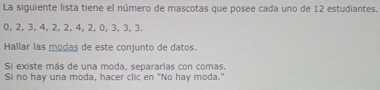 La siguiente lista tiene el número de mascotas que posee cada uno de 12 estudiantes.
0, 2, 3, 4, 2, 2, 4, 2, 0, 3, 3, 3. 
Hallar las modas de este conjunto de datos. 
Si existe más de una moda, separarlas con comas. 
Si no hay una moda, hacer clic en "No hay moda."