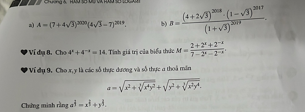 Chương 6. HAM SO MU VA HAM SO LOGARIT 
a) A=(7+4sqrt(3))^2020(4sqrt(3)-7)^2019. b) B=frac (4+2sqrt(3))^2018· (1-sqrt(3))^2017(1+sqrt(3))^2019. 
Ví dụ 8. Cho 4^x+4^(-x)=14. Tính giá trị của biểu thức M= (2+2^x+2^(-x))/7-2^x-2^(-x) . 
Ví dụ 9. Cho x, ly là các số thực dương và số thực a thoả mãn
a=sqrt(x^2+sqrt [3]x^4y^2)+sqrt(y^2+sqrt [3]x^2y^4). 
Chứng minh rằng a^(frac 2)3=x^(frac 2)3+y^(frac 2)3.