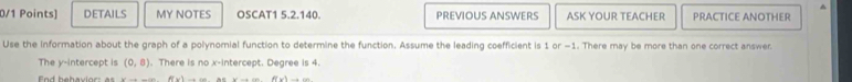 DETAILS MY NOTES OSCAT1 5.2.140. PREVIOUS ANSWERS ASK YOUR TEACHER PRACTICE ANOTHER 
Use the information about the graph of a polynomial function to determine the function. Assume the leading coefficient is 1 or -1. There may be more than one correct answer. 
The y-intercept is (0,8). There is no x-intercept. Degree is 4.