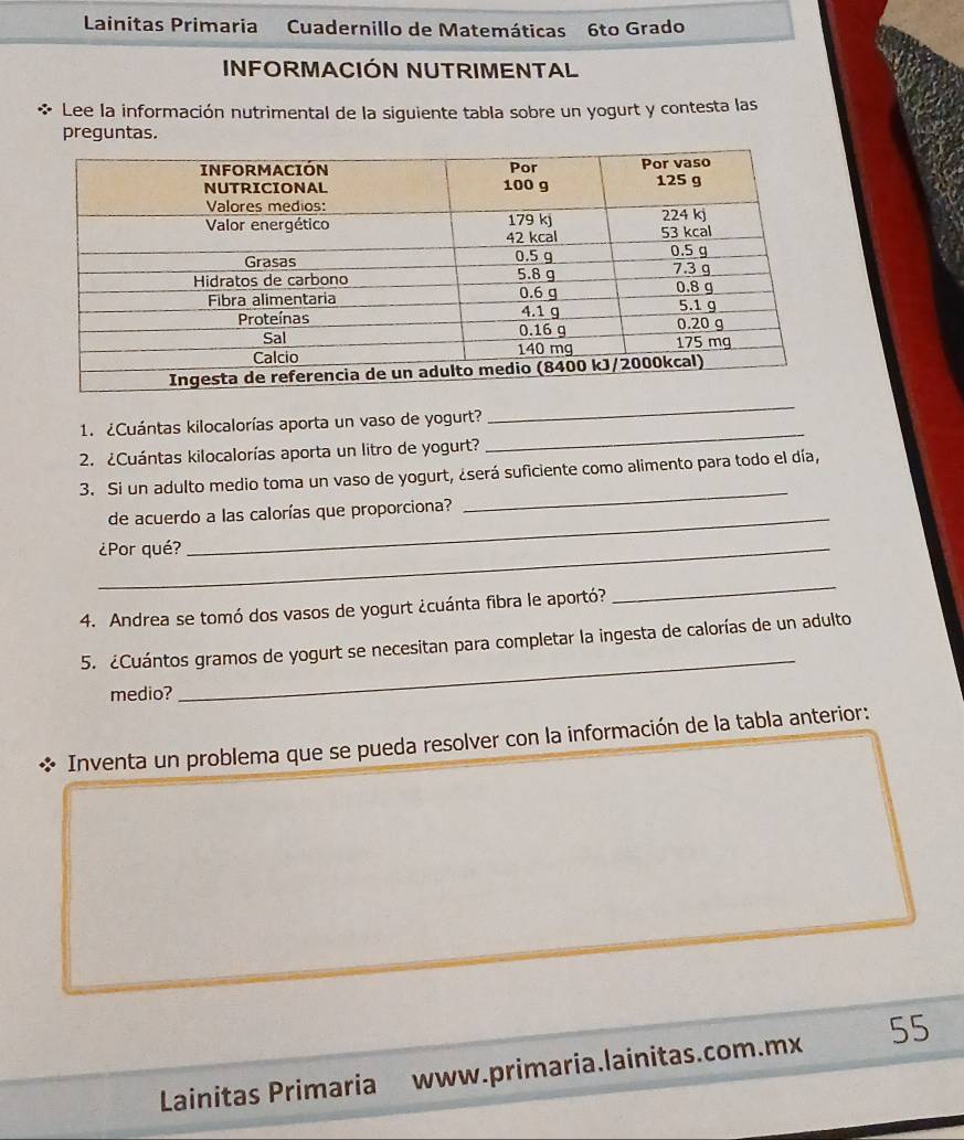 Lainitas Primaria Cuadernillo de Matemáticas 6to Grado 
INFORMACIÓN NUTRIMENTAL 
Lee la información nutrimental de la siguiente tabla sobre un yogurt y contesta las 
preguntas. 
_ 
_ 
1. ¿Cuántas kilocalorías aporta un vaso de yogurt? 
2. ¿Cuántas kilocalorías aporta un litro de yogurt? 
3. Si un adulto medio toma un vaso de yogurt, ¿será suficiente como alimento para todo el día, 
de acuerdo a las calorías que proporciona? 
_ 
_¿Por qué? 
4. Andrea se tomó dos vasos de yogurt ¿cuánta fibra le aportó? 
_ 
5. ¿Cuántos gramos de yogurt se necesitan para completar la ingesta de calorías de un adulto 
medio? 
_ 
* Inventa un problema que se pueda resolver con la información de la tabla anterior: 
Lainitas Primaria www.primaria.lainitas.com.mx 55