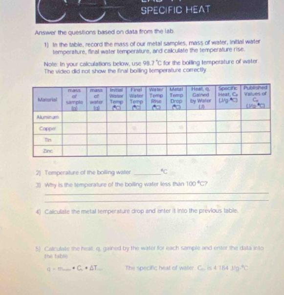 Answer the questions based on data from the lab.
1) In the table, record the mass of our metal samples, mass of water, initial water
temperature, final water temperature, and calculate the temperature rise.
Note: In your calculations below, use 98.7°C for the bolling temperature of water.
The video did not show the final boiling temperature correctly.
2) Temperature of the boiling water _°C
3) Why is the temperature of the boiling water less than 100°C 7
_
_
4) Calculate the metal temperature drop and enter it into the previous table.
5) Calculate the heat, q. gained by the water for each sample and enter the data into
the fable
q=m_·s · C_r· △ T_·s  The specific heat of water. 1° is 4184J/g°C